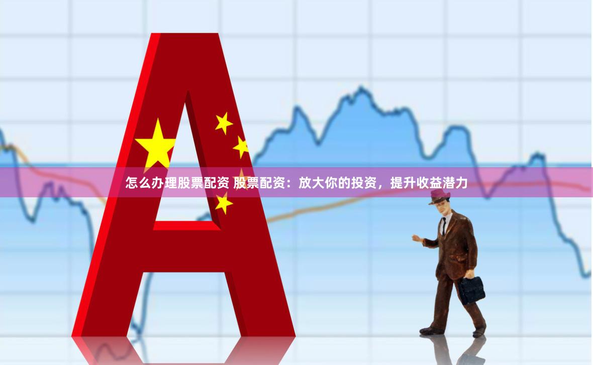 怎么办理股票配资 股票配资：放大你的投资，提升收益潜力
