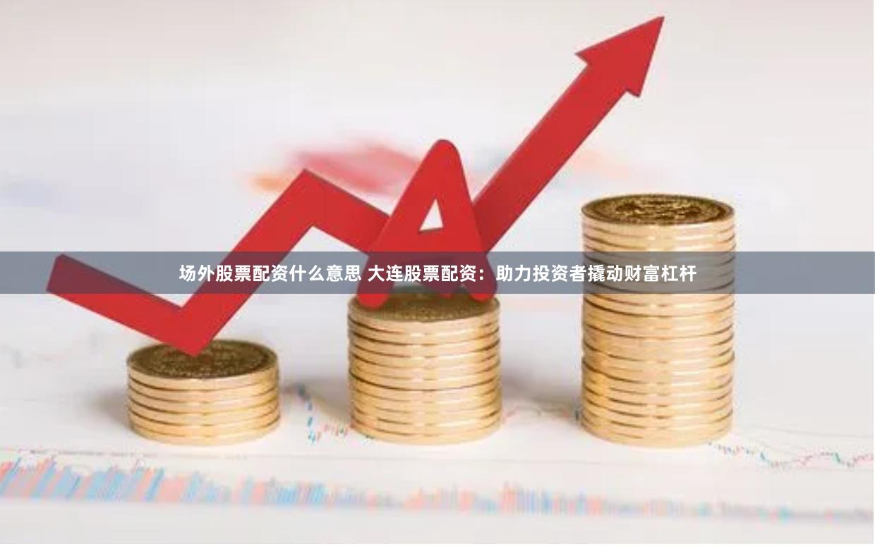场外股票配资什么意思 大连股票配资：助力投资者撬动财富杠杆