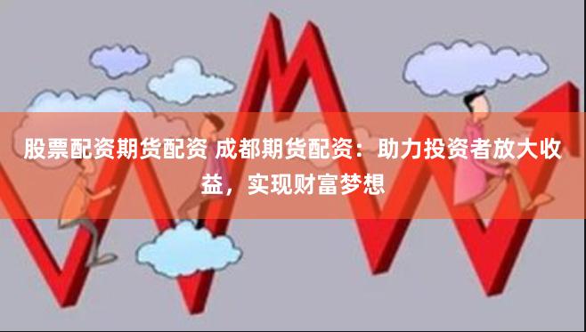 股票配资期货配资 成都期货配资：助力投资者放大收益，实现财富梦想