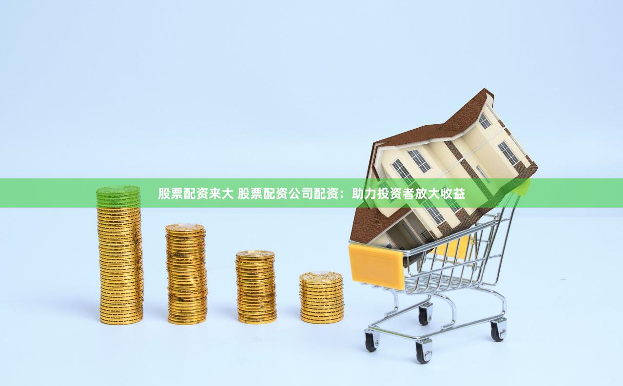 股票配资来大 股票配资公司配资：助力投资者放大收益