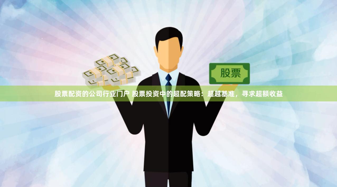 股票配资的公司行业门户 股票投资中的超配策略：超越基准，寻求超额收益