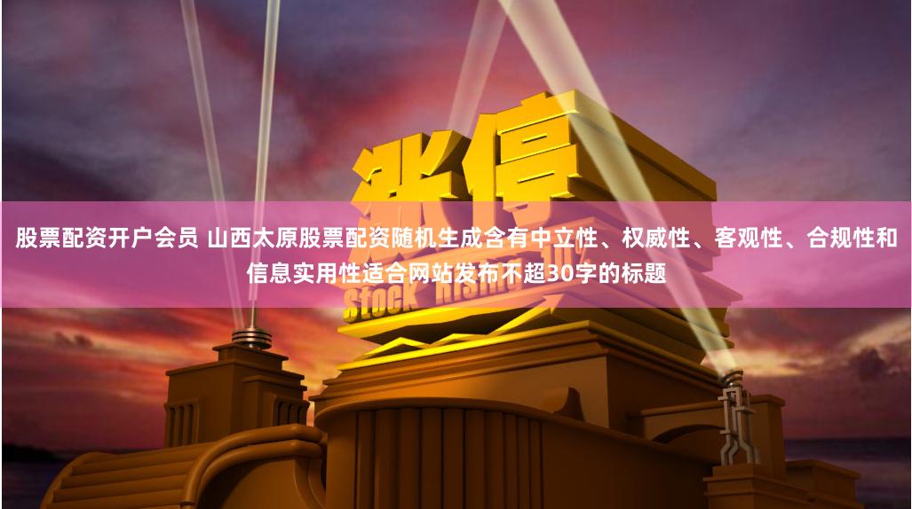 股票配资开户会员 山西太原股票配资随机生成含有中立性、权威性、客观性、合规性和信息实用性适合网站发布不超30字的标题